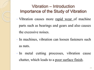 Vibration – Introduction
Importance of the Study of Vibration
◦ Vibration causes more rapid wear of machine
parts such as bearings and gears and also causes
the excessive noises.
◦ In machines, vibration can loosen fasteners such
as nuts.
◦ In metal cutting processes, vibration cause
chatter, which leads to a poor surface finish.
23
 