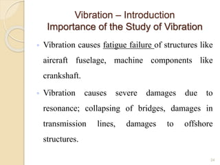 Vibration – Introduction
Importance of the Study of Vibration
◦ Vibration causes fatigue failure of structures like
aircraft fuselage, machine components like
crankshaft.
◦ Vibration causes severe damages due to
resonance; collapsing of bridges, damages in
transmission lines, damages to offshore
structures.
24
 