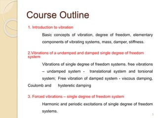 Course Outline
1. Introduction to vibration
Basic concepts of vibration, degree of freedom, elementary
components of vibrating systems, mass, damper, stiffness.
2.Vibrations of a undamped and damped single degree of freedom
system
Vibrations of single degree of freedom systems. free vibrations
– undamped system - translational system and torsional
system; Free vibration of damped system - viscous damping,
Coulomb and hysteretic damping
3. Forced vibrations – single degree of freedom system
Harmonic and periodic excitations of single degree of freedom
systems.
3
 