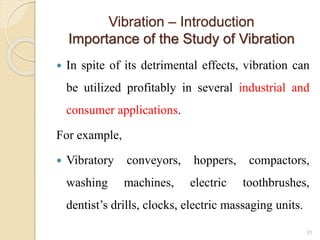 Vibration – Introduction
Importance of the Study of Vibration
 In spite of its detrimental effects, vibration can
be utilized profitably in several industrial and
consumer applications.
For example,
 Vibratory conveyors, hoppers, compactors,
washing machines, electric toothbrushes,
dentist’s drills, clocks, electric massaging units.
31
 