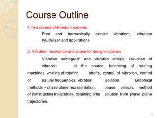 Course Outline
4.Two degree-of-freedom systems
Free and harmonically excited vibrations, vibration
neutralizer and applications
5. Vibration resonance and phase for design solutions
Vibration nomograph and vibration criteria, reduction of
vibration at the source, balancing of rotating
machines, whirling of rotating shafts, control of vibration, control
of natural frequencies, vibration isolation. Graphical
methods – phase plane representation, phase velocity, method
of constructing trajectories, obtaining time solution from phase plane
trajectories.
4
 