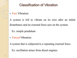Classification of Vibration
 Free Vibration:
A system is left to vibrate on its own after an initial
disturbance and no external force acts on the system.
Ex. simple pendulum
 Forced Vibration:
A system that is subjected to a repeating external force.
Ex. oscillation arises from diesel engines
40
 