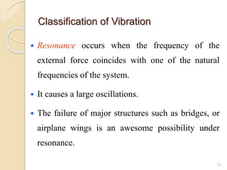 Classification of Vibration
 Resonance occurs when the frequency of the
external force coincides with one of the natural
frequencies of the system.
 It causes a large oscillations.
 The failure of major structures such as bridges, or
airplane wings is an awesome possibility under
resonance.
41
 