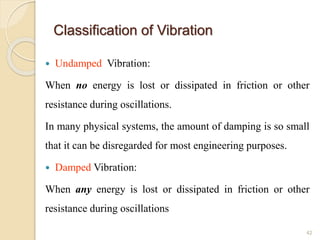 Classification of Vibration
 Undamped Vibration:
When no energy is lost or dissipated in friction or other
resistance during oscillations.
In many physical systems, the amount of damping is so small
that it can be disregarded for most engineering purposes.
 Damped Vibration:
When any energy is lost or dissipated in friction or other
resistance during oscillations
42
 