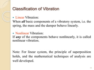Classification of Vibration
 Linear Vibration:
When all basic components of a vibratory system, i.e. the
spring, the mass and the damper behave linearly.
 Nonlinear Vibration:
If any of the components behave nonlinearly, it is called
nonlinear vibration.
Note: For linear system, the principle of superposition
holds, and the mathematical techniques of analysis are
well developed.
44
 