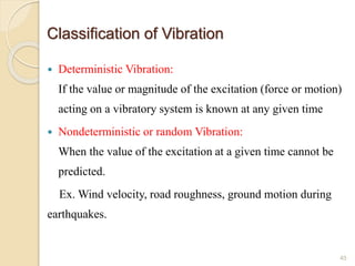 Classification of Vibration
 Deterministic Vibration:
If the value or magnitude of the excitation (force or motion)
acting on a vibratory system is known at any given time
 Nondeterministic or random Vibration:
When the value of the excitation at a given time cannot be
predicted.
Ex. Wind velocity, road roughness, ground motion during
earthquakes.
45
 