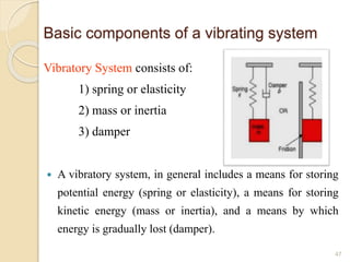 Basic components of a vibrating system
Vibratory System consists of:
1) spring or elasticity
2) mass or inertia
3) damper
 A vibratory system, in general includes a means for storing
potential energy (spring or elasticity), a means for storing
kinetic energy (mass or inertia), and a means by which
energy is gradually lost (damper).
47
 