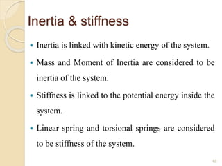 Inertia & stiffness
 Inertia is linked with kinetic energy of the system.
 Mass and Moment of Inertia are considered to be
inertia of the system.
 Stiffness is linked to the potential energy inside the
system.
 Linear spring and torsional springs are considered
to be stiffness of the system.
48
 