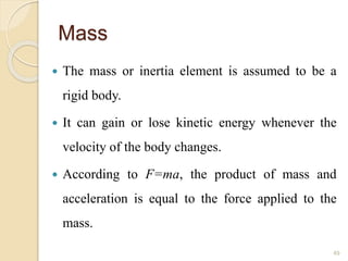 Mass
 The mass or inertia element is assumed to be a
rigid body.
 It can gain or lose kinetic energy whenever the
velocity of the body changes.
 According to F=ma, the product of mass and
acceleration is equal to the force applied to the
mass.
49
 