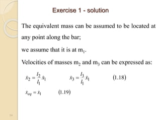 54
The equivalent mass can be assumed to be located at
any point along the bar;
we assume that it is at m1.
Velocities of masses m2 and m3 can be expressed as:
 
18
.
1
1
1
3
3
1
1
2
2 x
l
l
x
x
l
l
x 


 

Exercise 1 - solution
 
19
.
1
1
x
xeq 
 
 