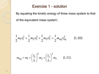 55
By equating the kinetic energy of three mass system to that
of the equivalent mass system:
 
20
.
1
2
1
2
1
2
1
2
1 2
eq
eq
2
3
3
2
2
2
2
1
1 x
m
x
m
x
m
x
m 


 


 
21
.
1
3
2
1
3
2
2
1
2
1
eq m
l
l
m
l
l
m
m 














Exercise 1 - solution
 