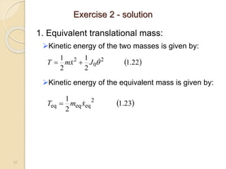 57
1. Equivalent translational mass:
Kinetic energy of the two masses is given by:
Kinetic energy of the equivalent mass is given by:
 
22
.
1
2
1
2
1 2
0
2


 J
x
m
T 

 
23
.
1
2
1 2
eq
eq
eq x
m
T 

Exercise 2 - solution
 