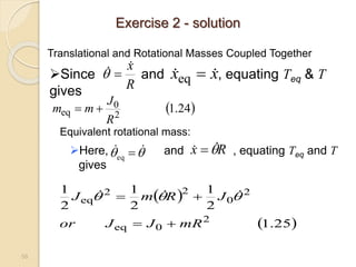 58
Translational and Rotational Masses Coupled Together
Equivalent rotational mass:
Here, and , equating Teq and T
gives

 
 
eq
R
x 

 
 
 
25
.
1
2
1
2
1
2
1
2
0
eq
2
0
2
2
eq
mR
J
J
or
J
R
m
J



 

 


 
24
.
1
2
0
eq
R
J
m
m 

Since and , equating Teq & T
gives R
x

 
 x
x 
 
eq
Exercise 2 - solution
 
