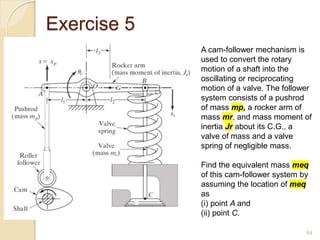 Exercise 5
64
A cam-follower mechanism is
used to convert the rotary
motion of a shaft into the
oscillating or reciprocating
motion of a valve. The follower
system consists of a pushrod
of mass mp, a rocker arm of
mass mr, and mass moment of
inertia Jr about its C.G., a
valve of mass and a valve
spring of negligible mass.
Find the equivalent mass meq
of this cam-follower system by
assuming the location of meq
as
(i) point A and
(ii) point C.
 