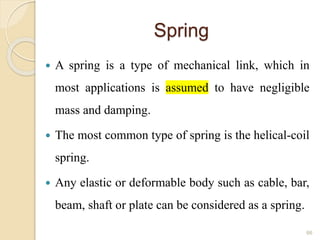 Spring
 A spring is a type of mechanical link, which in
most applications is assumed to have negligible
mass and damping.
 The most common type of spring is the helical-coil
spring.
 Any elastic or deformable body such as cable, bar,
beam, shaft or plate can be considered as a spring.
66
 