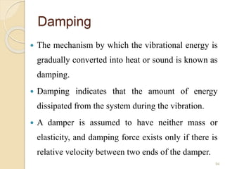 Damping
 The mechanism by which the vibrational energy is
gradually converted into heat or sound is known as
damping.
 Damping indicates that the amount of energy
dissipated from the system during the vibration.
 A damper is assumed to have neither mass or
elasticity, and damping force exists only if there is
relative velocity between two ends of the damper.
94
 