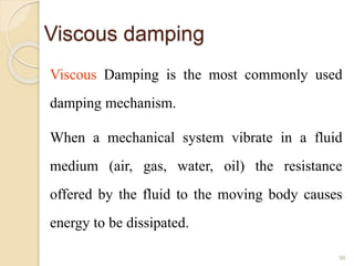 Viscous damping
Viscous Damping is the most commonly used
damping mechanism.
When a mechanical system vibrate in a fluid
medium (air, gas, water, oil) the resistance
offered by the fluid to the moving body causes
energy to be dissipated.
96
 