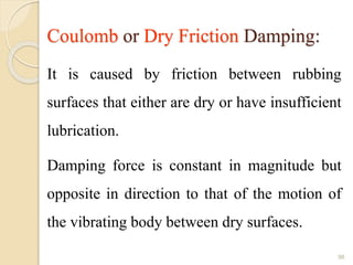 Coulomb or Dry Friction Damping:
It is caused by friction between rubbing
surfaces that either are dry or have insufficient
lubrication.
Damping force is constant in magnitude but
opposite in direction to that of the motion of
the vibrating body between dry surfaces.
98
 