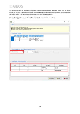 13
Na secção seguinte (3), podemos selecionar que linhas pretendemos importar. Neste caso, os dados
começam na linha 3. A seleção de linhas também é importante quando pretendemos importar apenas
parte dos dados – ex.: amostras relacionadas com uma dada sondagem.
Na secção (4), podemos visualizer o ficheiro introduzido dividido em colunas.
 