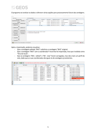 5
O programa vai analizar os dados e oferecer várias opções para processamento future das sondagens.
Após a importação, podemos visualizar:
- Que a sondagem editada “BH3” substituiu a sondagem “BH3” original;
- Que a sondagem “BH2” com a coordenada Y incorreta foi importada, mas que é exibida como
“fora do local”;
- Que as sondagens “BH1 - edited” e “BH - new” foram carregadas, mas não criam um perfil do
solo, dado que as suas coordenadas são iguais às de sondagens já existentes.
 