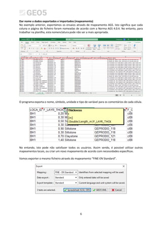 6
Dar nome a dados exportados e importados (mapeamento)
No exemplo anterior, exportámos os ensaios através de mapeamento AGS. Isto significa que cada
coluna e página do ficheiro foram nomeadas de acordo com a Norma AGS 4.0.4. No entanto, para
trabalhar na planilha, esta nomenclatura pode não ser a mais apropriada.
O programa exporta o nome, símbolo, unidade e tipo de variável para os comentários de cada célula.
No entando, isto pode não satisfazer todos os usuários. Assim sendo, é possível utilizar outros
mapeamentos locais, ou criar um novo mapeamento de acordo com necessidades específicas.
Vamos exporter o mesmo ficheiro através do mapeamento “FINE-EN Standard”.
 