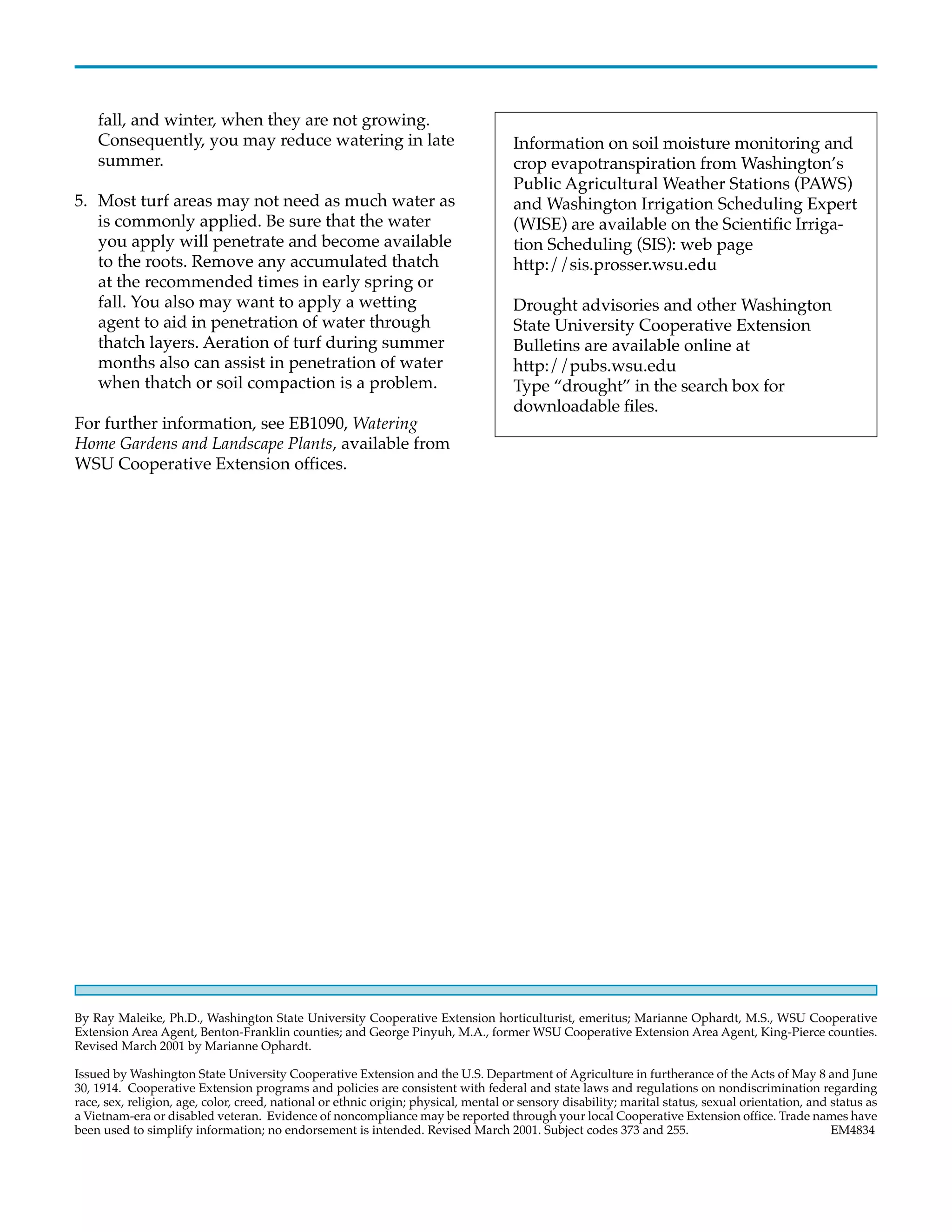 fall, and winter, when they are not growing.
    Consequently, you may reduce watering in late                                    Information on soil moisture monitoring and
    summer.                                                                          crop evapotranspiration from Washington’s
                                                                                     Public Agricultural Weather Stations (PAWS)
5. Most turf areas may not need as much water as                                     and Washington Irrigation Scheduling Expert
   is commonly applied. Be sure that the water                                       (WISE) are available on the Scientific Irriga-
   you apply will penetrate and become available                                     tion Scheduling (SIS): web page
   to the roots. Remove any accumulated thatch                                       http://sis.prosser.wsu.edu
   at the recommended times in early spring or
   fall. You also may want to apply a wetting                                        Drought advisories and other Washington
   agent to aid in penetration of water through                                      State University Cooperative Extension
   thatch layers. Aeration of turf during summer                                     Bulletins are available online at
   months also can assist in penetration of water                                    http://pubs.wsu.edu
   when thatch or soil compaction is a problem.                                      Type “drought” in the search box for
                                                                                     downloadable files.
For further information, see EB1090, Watering
Home Gardens and Landscape Plants, available from
WSU Cooperative Extension offices.




By Ray Maleike, Ph.D., Washington State University Cooperative Extension horticulturist, emeritus; Marianne Ophardt, M.S., WSU Cooperative
Extension Area Agent, Benton-Franklin counties; and George Pinyuh, M.A., former WSU Cooperative Extension Area Agent, King-Pierce counties.
Revised March 2001 by Marianne Ophardt.

Issued by Washington State University Cooperative Extension and the U.S. Department of Agriculture in furtherance of the Acts of May 8 and June
30, 1914. Cooperative Extension programs and policies are consistent with federal and state laws and regulations on nondiscrimination regarding
race, sex, religion, age, color, creed, national or ethnic origin; physical, mental or sensory disability; marital status, sexual orientation, and status as
a Vietnam-era or disabled veteran. Evidence of noncompliance may be reported through your local Cooperative Extension office. Trade names have
been used to simplify information; no endorsement is intended. Revised March 2001. Subject codes 373 and 255.                                      EM4834
 