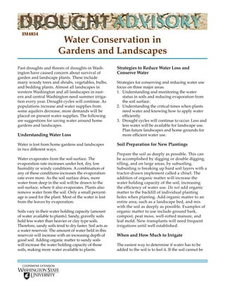 EM4834
                           Water Conservation in
                          Gardens and Landscapes
Past droughts and threats of droughts in Wash-            Strategies to Reduce Water Loss and
ington have caused concern about survival of              Conserve Water
garden and landscape plants. These include
many woody trees and shrubs, vegetables, bulbs,           Strategies for conserving and reducing water use
and bedding plants. Almost all landscapes in              focus on three major areas.
western Washington and all landscapes in east-            1. Understanding and monitoring the water
ern and central Washington need summer irriga-               status in soils and reducing evaporation from
tion every year. Drought cycles will continue. As            the soil surface.
populations increase and water supplies from              2. Understanding the critical times when plants
some aquifers decrease, more demands will be                 need water and knowing how to apply water
placed on present water supplies. The following              efficiently.
are suggestions for saving water around home              3. Drought cycles will continue to occur. Less and
gardens and landscapes.                                      less water will be available for landscape use.
                                                             Plan future landscapes and home grounds for
Understanding Water Loss                                     more efficient water use.

Water is lost from home gardens and landscapes            Soil Preparation for New Plantings
in two different ways.
                                                          Prepare the soil as deeply as possible. This can
Water evaporates from the soil surface. The               be accomplished by digging or double digging,
evaporation rate increases under hot, dry, low            tilling, and on large areas, by subsoiling.
humidity or windy conditions. A combination of            Subsoiling is breaking up hard soil layers with a
any of these conditions increases the evaporation         tractor-drawn implement called a chisel. The
rate even more. As the soil surface dries, more           addition of organic matter will increase the
water from deep in the soil will be drawn to the          water holding capacity of the soil, increasing
soil surface, where it also evaporates. Plants also       the efficiency of water use. Do not add organic
remove water from the soil. Only a small percent-         matter to the backfill of individual planting
age is used for the plant. Most of the water is lost      holes when planting. Add organic matter to an
from the leaves by evaporation.                           entire area, such as a landscape bed, and mix
                                                          with the soil as deeply as possible. Examples of
Soils vary in their water holding capacity (amount        organic matter to use include ground bark,
of water available to plants). Sandy, gravelly soils      compost, peat moss, well-rotted manure, and
hold less water than heavier or clay type soils.          leaf mold. New transplants will need frequent
Therefore, sandy soils tend to dry faster. Soil acts as   irrigations until well established.
a water reservoir. The amount of water held in this
reservoir will increase with an increasing depth of       When and How Much to Irrigate
good soil. Adding organic matter to sandy soils
will increase the water holding capacity of those         The easiest way to determine if water has to be
soils, making more water available to plants.             added to the soil is to feel it. If the soil cannot be


  COOPERATIVE EXTENSION
 