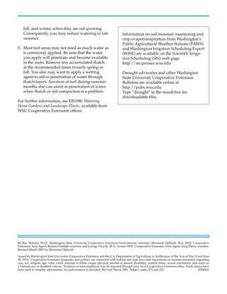 fall, and winter, when they are not growing.
    Consequently, you may reduce watering in late                                    Information on soil moisture monitoring and
    summer.                                                                          crop evapotranspiration from Washington’s
                                                                                     Public Agricultural Weather Stations (PAWS)
5. Most turf areas may not need as much water as                                     and Washington Irrigation Scheduling Expert
   is commonly applied. Be sure that the water                                       (WISE) are available on the Scientific Irriga-
   you apply will penetrate and become available                                     tion Scheduling (SIS): web page
   to the roots. Remove any accumulated thatch                                       http://sis.prosser.wsu.edu
   at the recommended times in early spring or
   fall. You also may want to apply a wetting                                        Drought advisories and other Washington
   agent to aid in penetration of water through                                      State University Cooperative Extension
   thatch layers. Aeration of turf during summer                                     Bulletins are available online at
   months also can assist in penetration of water                                    http://pubs.wsu.edu
   when thatch or soil compaction is a problem.                                      Type “drought” in the search box for
                                                                                     downloadable files.
For further information, see EB1090, Watering
Home Gardens and Landscape Plants, available from
WSU Cooperative Extension offices.




By Ray Maleike, Ph.D., Washington State University Cooperative Extension horticulturist, emeritus; Marianne Ophardt, M.S., WSU Cooperative
Extension Area Agent, Benton-Franklin counties; and George Pinyuh, M.A., former WSU Cooperative Extension Area Agent, King-Pierce counties.
Revised March 2001 by Marianne Ophardt.

Issued by Washington State University Cooperative Extension and the U.S. Department of Agriculture in furtherance of the Acts of May 8 and June
30, 1914. Cooperative Extension programs and policies are consistent with federal and state laws and regulations on nondiscrimination regarding
race, sex, religion, age, color, creed, national or ethnic origin; physical, mental or sensory disability; marital status, sexual orientation, and status as
a Vietnam-era or disabled veteran. Evidence of noncompliance may be reported through your local Cooperative Extension office. Trade names have
been used to simplify information; no endorsement is intended. Revised March 2001. Subject codes 373 and 255.                                      EM4834
 