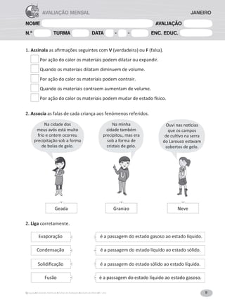 9
A Grande Aventura Fichas de Avaliação Estudo do Meio 4.° ano
NOME AVALIAÇÃO
N.º TURMA DATA - - ENC. EDUC.
AVALIAÇÃO MENSAL JANEIRO
1. AssinalaĂƐĂĮƌŵĂĕƁĞƐƐĞŐƵŝŶƚĞƐĐŽŵV;ǀĞƌĚĂĚĞŝƌĂͿŽƵF;ĨĂůƐĂͿ͘
Por ação do calor os materiais podem dilatar ou expandir.
Quando os materiais dilatam diminuem de volume.
Por ação do calor os materiais podem contrair.
Quando os materiais contraem aumentam de volume.

WŽƌĂĕĆŽĚŽĐĂůŽƌŽƐŵĂƚĞƌŝĂŝƐƉŽĚĞŵŵƵĚĂƌĚĞĞƐƚĂĚŽİƐŝĐŽ͘
2. Associa as falas de cada criança aos fenómenos referidos.
2. Liga corretamente.
Geada Granizo Neve
é a passagem do estado gasoso ao estado líquido.
é a passagem do estado líquido ao estado sólido.
é a passagem do estado sólido ao estado líquido.
Evaporação
Condensação
^ŽůŝĚŝĮĐĂĕĆŽ
é a passagem do estado líquido ao estado gasoso.
Fusão
Na cidade dos
meus avós está muito
frio e ontem ocorreu
precipitação sob a forma
de bolas de gelo.
Na minha
cidade também
precipitou, mas era
sob a forma de
cristais de gelo.
KƵǀŝŶĂƐŶŽơĐŝĂƐ
que os campos
ĚĞĐƵůƟǀŽŶĂƐĞƌƌĂ
do Larouco estavam
cobertos de gelo.
 
