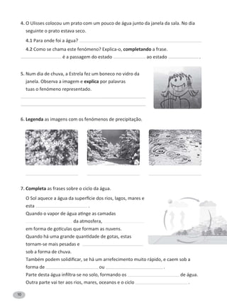 10
4. O Ulisses colocou um prato com um pouco de água junto da janela da sala. No dia
seguinte o prato estava seco.
4.1 Para onde foi a água?
4.2 Como se chama este fenómeno? Explica-o, completando a frase.
é a passagem do estado ao estado .
5. Num dia de chuva, a Estrela fez um boneco no vidro da
janela. Observa a imagem e explica por palavras
tuas o fenómeno representado.
6. Legenda as imagens com os fenómenos de precipitação.
7. Completa as frases sobre o ciclo da água.
K^ŽůĂƋƵĞĐĞĂĄŐƵĂĚĂƐƵƉĞƌİĐŝĞĚŽƐƌŝŽƐ͕ůĂŐŽƐ͕ŵĂƌĞƐĞ
esta .
YƵĂŶĚŽŽǀĂƉŽƌĚĞĄŐƵĂĂƟŶŐĞĂƐĐĂŵĂĚĂƐ
da atmosfera,
ĞŵĨŽƌŵĂĚĞŐŽơĐƵůĂƐƋƵĞĨŽƌŵĂŵĂƐŶƵǀĞŶƐ͘
YƵĂŶĚŽŚĄƵŵĂŐƌĂŶĚĞƋƵĂŶƟĚĂĚĞĚĞŐŽƚĂƐ͕ĞƐƚĂƐ
tornam-se mais pesadas e
sob a forma de chuva.
dĂŵďĠŵƉŽĚĞŵƐŽůŝĚŝĮĐĂƌ͕ƐĞŚĄƵŵĂƌƌĞĨĞĐŝŵĞŶƚŽŵƵŝƚŽƌĄƉŝĚŽ͕ĞĐĂĞŵƐŽďĂ
forma de ou .
WĂƌƚĞĚĞƐƚĂĄŐƵĂŝŶĮůƚƌĂͲƐĞŶŽƐŽůŽ͕ĨŽƌŵĂŶĚŽŽƐ de água.
Outra parte vai ter aos rios, mares, oceanos e o ciclo .
 