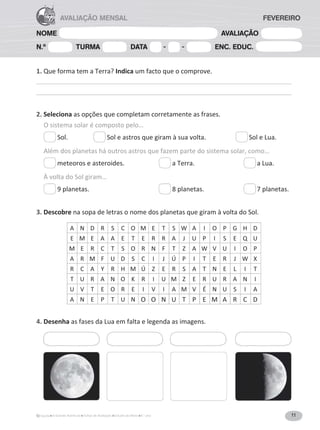 11
A Grande Aventura Fichas de Avaliação Estudo do Meio 4.° ano
NOME AVALIAÇÃO
N.º TURMA DATA - - ENC. EDUC.
AVALIAÇÃO MENSAL FEVEREIRO
1. Que forma tem a Terra? Indica um facto que o comprove.
2. Seleciona as opções que completam corretamente as frases.
O sistema solar é composto pelo…
Sol. Sol e astros que giram à sua volta. Sol e Lua.
Além dos planetas há outros astros que fazem parte do sistema solar, como…
meteoros e asteroides. a Terra. a Lua.
À volta do Sol giram…
ϵƉůĂŶĞƚĂƐ͘ ϴƉůĂŶĞƚĂƐ͘ ϳƉůĂŶĞƚĂƐ͘
3. Descobre na sopa de letras o nome dos planetas que giram à volta do Sol.
A N D R S C O M E T S W A I O P G H D
E M E A A E T E R R A J U P I S E Q U
M E R C T S O R N F T Z A W V U I O P
A R M F U D S C I J Ú P I T E R J W y
R C A Y R H M Ú Z E R S A T N E L I T
T U R A N O K R I U M Z E R U R A N I
U V T E O R E I V I A M V É N U S I A
A N E P T U N O O N U T P E M A R C D
4. Desenha as fases da Lua em falta e legenda as imagens.
 