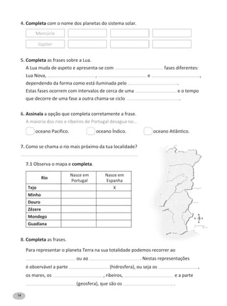 14
4. Completa com o nome dos planetas do sistema solar.
Mercúrio
Júpiter
5. Completa as frases sobre a Lua.
A Lua muda de aspeto e apresenta-se com fases diferentes:
Lua Nova, , e ,
dependendo da forma como está iluminada pelo .
Estas fases ocorrem com intervalos de cerca de uma e o tempo
que decorre de uma fase a outra chama-se ciclo .
6. Assinala a opção que completa corretamente a frase.
A maioria dos rios e ribeiros de Portugal desagua no…
oceano Pacífico. oceano Índico. oceano Atlântico.
7. Como se chama o rio mais próximo da tua localidade?
7.1 Observa o mapa e completa.
Rio
Nasce em
Portugal
Nasce em
Espanha
Tejo y
Minho
Douro
Zêzere
Mondego
Guadiana
8. Completa as frases.
Para representar o planeta Terra na sua totalidade podemos recorrer ao
ou ao . Nestas representações
é observável a parte ;ŚŝĚƌŽƐĨĞƌĂͿ͕ŽƵƐĞũĂŽƐ ,
os mares, os , ribeiros, e a parte
;ŐĞŽƐĨĞƌĂͿ͕ƋƵĞƐĆŽŽƐ .
N
S
E
O
ϬϴϬŬŵ
 