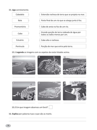 16
15. Liga corretamente.
15.1 Legenda as imagens com os aspetos da costa listados acima.
15.2 Em que imagem observas um farol?
16. Explica por palavras tuas o que são as marés.
Extensão rochosa de terra que se projeta no mar.
WĂƌƚĞĮŶĂůĚĞƵŵƌŝŽƋƵĞƐĞĂůĂƌŐĂũƵŶƚŽăĨŽǌ͘
Cabo de areia na foz de um rio.
Cabedelo
Baía
Promontório
Cabo alto e rochoso.
Porção de mar que entra pela terra.
Estuário
Península
Grande porção de terra rodeada de água por
todos os lados menos por um.
Cabo
A B C
D E F
 