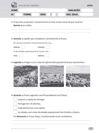 17
A Grande Aventura Fichas de Avaliação Estudo do Meio 4.° ano
NOME AVALIAÇÃO
N.º TURMA DATA - - ENC. EDUC.
AVALIAÇÃO MENSAL ABRIL
1. O que leva as pessoas a concentrarem-se mais numas zonas do que noutras?
Aponta duas razões.
2. Assinala as opções que completam corretamente as frases.
Os serviços existem maioritariamente nas…
aldeias. cidades.
A densidade populacional é menor nas …
vilas. aldeias.
3. Legenda as imagens com o tipo de aglomerado populacional que representam.
4. Assinala as frases seguintes com V;ǀĞƌĚĂĚĞŝƌĂͿŽƵF;ĨĂůƐĂͿ͘
Lisboa é a capital de Portugal.


WŽƌƚƵŐĂůƚĞŵϮϱĚŝƐƚƌŝƚŽƐ͘
Cada distrito tem uma capital.
As cidades com maior densidade populacional são Coimbra e Aveiro.
4.1 Reescreve as frases falsas, transformando-as em verdadeiras.
 