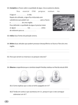 24
12. Completa as frases sobre a qualidade da água. Usa as palavras abaixo.
flora essencial ETAR perigosas residuais rios
A água é à vida.
Depois de utilizada, a água fica misturada com
substâncias que podem ser para a fauna
e de uma região.
Para defender a qualidade da água é preciso tratar
as águas nas antes
de voltarem para os .
13. Indica duas fontes de poluição sonora.
14. Refere duas atitudes que podem provocar desequilíbrios na fauna e flora de uma
região.
15. Para que servem as reservas e os parques naturais?
16. ObservaĂĞǆƉĞƌŝġŶĐŝĂƋƵĞŽĐŝĞŶƚŝƐƚĂ:ŽƐĞƉŚWƌŝĞƐƚůĞǇƌĞĂůŝǌŽƵŶŽĨŝŶĂůĚŽƐĠĐƵůŽys///͘
16.1 Como explicas que a vela se tenha apagado em A ?
16.2 Tendo em conta o que aconteceu em B , porque é que o rato consegue
sobreviver em C ?
A B C
 