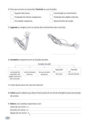 2
4. Para que servem os músculos? Assinala as suas funções.
Suporte dos ossos. Locomoção ou movimento.
Produção de células sanguíneas. Proteção dos órgãos internos.
Circulação sanguínea. Aquecimento do corpo.
5. Legenda as imagens com os nomes dos movimentos dos músculos.
6. Completa o esquema com as funções da pele.
Funções da pele
7. Como deves atuar em caso de entorse?
8. Indica quatro objetos que devem fazer parte de um kit de emergência para prevenção
de sismos.
9. Refere uma medida importante a ter:
antes de um sismo
durante um sismo
depois de um sismo
——————————
e proteção do
esqueleto, dos
órgãos internos e
dos músculos.
Regulação
da ————————
do corpo.
Captação
de ———————
através do tato.
——————————
contra ameaças
externas.
——————————
do suor através
dos poros.
 