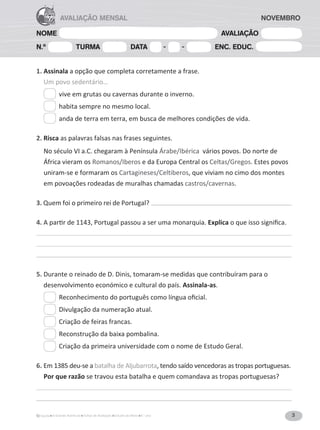 3
A Grande Aventura Fichas de Avaliação Estudo do Meio 4.° ano
NOME AVALIAÇÃO
N.º TURMA DATA - - ENC. EDUC.
AVALIAÇÃO MENSAL
1. Assinala a opção que completa corretamente a frase.
Um povo sedentário…
vive em grutas ou cavernas durante o inverno.
habita sempre no mesmo local.
anda de terra em terra, em busca de melhores condições de vida.
2. Risca as palavras falsas nas frases seguintes.
No século VI a.C. chegaram à Península Árabe/Ibérica vários povos. Do norte de
África vieram os Romanos/Iberos e da Europa Central os Celtas/Gregos. Estes povos
uniram-se e formaram os Cartagineses/Celtiberos, que viviam no cimo dos montes
em povoações rodeadas de muralhas chamadas castros/cavernas.
3. Quem foi o primeiro rei de Portugal?
4.
ƉĂƌƟƌĚĞϭϭϰϯ͕WŽƌƚƵŐĂůƉĂƐƐŽƵĂƐĞƌƵŵĂŵŽŶĂƌƋƵŝĂ͘ExplicaŽƋƵĞŝƐƐŽƐŝŐŶŝĮĐĂ͘
5. Durante o reinado de D. Dinis, tomaram-se medidas que contribuíram para o
desenvolvimento económico e cultural do país. Assinala-as.
ZĞĐŽŶŚĞĐŝŵĞŶƚŽĚŽƉŽƌƚƵŐƵġƐĐŽŵŽůşŶŐƵĂŽĮĐŝĂů͘
Divulgação da numeração atual.
Criação de feiras francas.
Reconstrução da baixa pombalina.
Criação da primeira universidade com o nome de Estudo Geral.
6.
ŵϭϯϴϱĚĞƵͲƐĞĂbatalha de Aljubarrota, tendo saído vencedoras as tropas portuguesas.
Por que razão se travou esta batalha e quem comandava as tropas portuguesas?
NOVEMBRO
 
