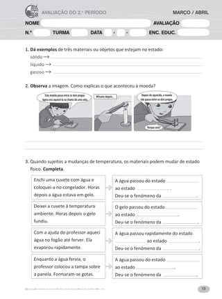 13A Grande Aventura Fichas de Avaliação Estudo do Meio 4.° ano
NOME AVALIAÇÃO
N.º TURMA DATA - - ENC. EDUC.
AVALIAÇÃO DO 2.o
PERÍODO MARÇO / ABRIL
1. Dá exemplos de três materiais ou objetos que estejam no estado:
sólido
líquido
gasoso
2. Observa a imagem. Como explicas o que aconteceu à moeda?
3. Quando sujeitos a mudanças de temperatura, os materiais podem mudar de estado
Completa.
A água passou do estado
ao estado .
Deu-se o fenómeno da .
O gelo passou do estado
ao estado .
Deu-se o fenómeno da .
A água passou rapidamente do estado
ao estado .
Deu-se o fenómeno da .
A água passou do estado
ao estado .
Deu-se o fenómeno da .
Enquanto a água fervia, o
professor colocou a tampa sobre
a panela. Formaram-se gotas.
Com a ajuda do professor aqueci
água no fogão até ferver. Ela
evaporou rapidamente.
Deixei a cuvete à temperatura
ambiente. Horas depois o gelo
fundiu.
Enchi uma cuvete com água e
coloquei-a no congelador. Horas
depois a água estava em gelo.
Esta moeda passa entre os dois pregos.
Agora vou aquecê-la na chama de uma vela.
Minutos depois… Depois de aquecida, a moeda
não passa entre os dois pregos.
Porque será?
 