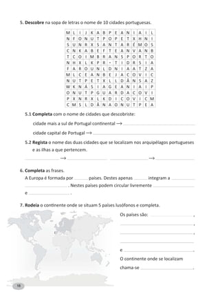 5. Descobre
M L I J K A B P E A N I A I L
N F O N U T P O P E T H N I
S U N R S A N T A R É M O S
C N K A B E F T E A N V A N B
T C O I M B R A N S P O R T O
N H L K P R T I D R S I A
F A R O U N L D N I A A T Z A
M L C E A N B E J A C O V I C
N U T P E T L L D Â N S A Z
W K N Á S I A G E A N I A I P
O N U T P G U A R D A C O V I
P N R L K D I C O V I C M
C M S L D Â N A O N U T P E A
5.1 Completa com o nome de cidades que descobriste:
cidade capital de Portugal
5.2 Regista o nome das duas cidades que se localizam nos arquipélagos portugueses
e as ilhas a que pertencem.
6. Completa as frases.
A Europa é formada por países. Destes apenas integram a
. Nestes países podem circular livremente
e .
7. Rodeia
Os países são: ,
,
,
e .
O continente onde se localizam
chama-se .
18
 