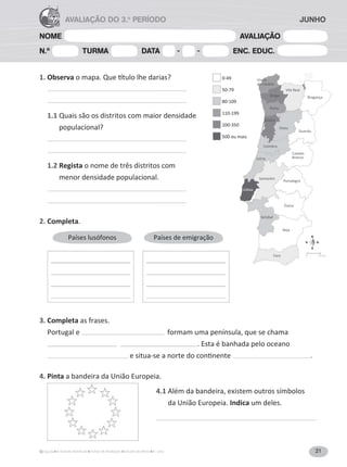 21A Grande Aventura Fichas de Avaliação Estudo do Meio 4.° ano
NOME AVALIAÇÃO
N.º TURMA DATA - - ENC. EDUC.
AVALIAÇÃO DO 3.o
PERÍODO
1. Observa
1.1 Quais são os distritos com maior densidade
populacional?
1.2 Regista o nome de três distritos com
menor densidade populacional.
2. Completa.
Países lusófonos Países de emigração
3. Completa as frases.
Portugal e formam uma península, que se chama
. Esta é banhada pelo oceano
.
4. Pinta a bandeira da União Europeia.
4.1 Além da bandeira, existem outros símbolos
da União Europeia. Indica um deles.
Viana
do Castelo
Vila Real
BragançaBraga
Porto
Viseu
Aveiro
Coimbra
Leiria
Santarém
Portalegre
Setúbal
Évora
Beja
Faro
Lisboa
Castelo
Branco
Guarda
JUNHO
N
S
EO
 