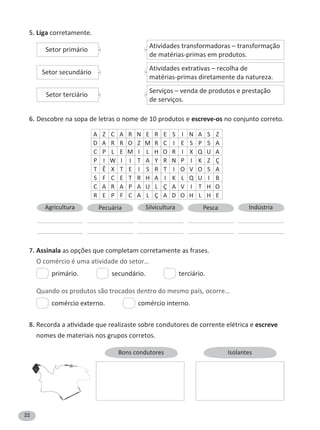 22
5. Liga corretamente.
6. escreve-os no conjunto correto.
A Z C A R N E R E S I N A S Z
D A R R O Z M R C I E S P S A
C P L E M I L H O R I Q U A
P I W I I T A Y R N P I K Z Ç
T Ê T E I S R T I O V O S A
S F C E T R H A I K L Q U I B
C A R A P A U L Ç A V I T H O
R E P F C A L Ç A D O H L H E
7. Assinala as opções que completam corretamente as frases.
O comércio é uma atividade do setor…
primário. secundário. terciário.
Quando os produtos são trocados dentro do mesmo país, ocorre…
comércio externo. comércio interno.
8. escreve
nomes de materiais nos grupos corretos.
Bons condutores Isolantes
Setor primário
Setor secundário
Setor terciário
Atividades transformadoras – transformação
de matérias-primas em produtos.
Atividades extrativas – recolha de
matérias-primas diretamente da natureza.
Serviços – venda de produtos e prestação
de serviços.
Agricultura Pecuária Silvicultura Pesca Indústria
 