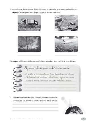 23A Grande Aventura Fichas de Avaliação Estudo do Meio 4.° ano
9. A qualidade do ambiente depende muito do respeito que temos pela natureza.
Legenda as imagens com o tipo de poluição representada.
10. Ajuda o Ulisses a elaborar uma lista de soluções para melhorar o ambiente.
11. Na atmosfera existe uma camada protetora dos raios
nocivos do Sol. Como se chama e qual é a sua função?
A£§lg§u§m§a§ß £§sol§uçõæ§ß £§pa§ra me§l§hora§r o a§mbie§n§te:
– R£ecol§ha £e £§t§ra§ta§me§n§to doß £§l§i§xoß domé§s§t§icoß £e§m a§te§r§roß.
– T£§ra§ta§me§n§to de £§re§s§íd§uoß £§i§nd§u§s§t§r§ia§i§ß £e ág§ua§ß £§re§s§id§ua§i§ß
a§n§te§ß de £§se§re§m £§la§nçada§ß aoß £§r§ioß, £§r§i§∫æ§i§roß £e ma§re§ß.
–
–
–
 