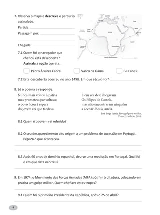 4
7. Observa o mapa e descreve o percurso
assinalado.
P
Passagem por:
Chegada:
7.1 Quem foi o navegador que
Assinala a opção correta.
Pedro Álvares Cabral. Vasco da Gama. Gil Eanes.
7.2
8. Lê o poema e responde.
Nunca mais voltou à pátria
mas prometeu que voltava;
o povo ficou à espera
do jovem rei que tardava.
E em vez dele chegaram
Os Filipes de Castela,
mas não encontraram ninguém
a acenar-lhes à janela.
8.1 Quem é o jovem rei referido?
8.2 O seu desaparecimento deu origem a um problema de sucessão em Portugal.
Explica o que aconteceu.
8.3 Após 60 anos de domínio espanhol, deu-se uma revolução em Portugal. Qual foi
e em que data ocorreu?
9.
9.1
OCEANO
ÍNDICO
OCEANO
ATLÂNTICO
ÁFRICA
N
EUROPA
ÁSIA
Lisboa
ÍNDIA
Moçambique
Calecute
Porto
Seguro
0 3000 kmCabo da Boa Esperança
Cabo
Verde
José Jorge Letria, Portugal para miúdos,
Texto, 3.a
edição, 2010.
 