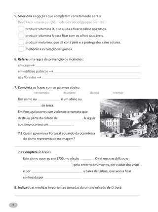6
5. Seleciona as opções que completam corretamente a frase.
Devo fazer uma exposição moderada ao sol porque permite…
produzir melanina, que dá cor à pele e a protege dos raios solares.
melhorar a circulação sanguínea.
6. Refere uma regra de prevenção de incêndios:
em casa
nas florestas
7. Completa as frases com as palavras abaixo.
terramoto tsunami Lisboa tremor
Um sismo ou é um abalo ou
de terra.
Em Portugal ocorreu um violento terramoto que
destruiu parte da cidade de . A seguir
ao sismo ocorreu um .
7.1 Quem governava Portugal aquando da ocorrência
do sismo representado na imagem?
7.2 Completa as frases.
Este sismo . O rei responsabilizou o
pelo enterro dos mortos, por cuidar dos vivos
e por
conhecida por .
8. Indica duas medidas importantes tomadas durante o reinado de D. José.
 