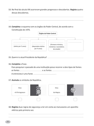 8
13. Regista quatro
dessas descobertas.
14. Completa o esquema com os órgãos do Poder Central, de acordo com a
15. Quem é o atual Presidente da República?
16. Completa a frase.
as fontes e as fontes .
A entrevista é uma fonte .
17. Assinala os símbolos da República.
18. Regista duas regras de segurança a ter em conta ao manuseares um aparelho
elétrico pela primeira vez.
———————————
———————————
———————————
———————————
———————————
ministros e secretários
———————————
Órgãos do Poder Central
Hino
«A Portuguesa»
Hino
da Alegria
 