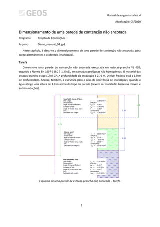 Manual de engenharia No. 4
Atualização: 05/2020
1
Dimensionamento de uma parede de contenção não ancorada
Programa: Projeto de Contenções
Arquivo: Demo_manual_04.gp1
Neste capítulo, é descrito o dimensionamento de uma parede de contenção não ancorada, para
cargas permanentes e acidentais (inundação).
Tarefa
Dimensione uma parede de contenção não ancorada executada em estacas-prancha VL 601,
segundo a Norma EN 1997-1 (EC 7-1, DA3), em camadas geológicas não homogéneas. O material das
estacas-prancha é aço S 240 GP. A profundidade da escavação é 2.75 m. O nível freático está a 1.0 m
de profundidade. Analise, também, a estrutura para o caso de ocorrência de inundações, quando a
água atinge uma altura de 1.0 m acima do topo da parede (devem ser instaladas barreiras móveis e
anti-inundações).
Esquema de uma parede de estacas-prancha não ancorada – tarefa
 
