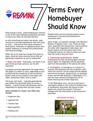 When buying a home, understanding your contract
is one of the most important protections you have
to ensure you make an informed decision.
As with everything else about real estate, sales
contracts or purchase agreements vary from state
to state -- and even by real estate company in
some places. Variations in regulations place even
greater emphasis on working with professionals
with local knowledge.
While the terms used may change from place to
place, there are seven common terms that are
particularly important for you to understand.
1. Buyer cost sheet. Technically, this sheet is not
part of the purchase contract, but it's still
important.
A property purchase agreement can range from a
few pages to a dozen or more, depending on your
location and the complexity of the transaction.
Buyers need to focus closely on the buyer cost
sheet, sometimes called "cash to close."
The buyer cost sheet -- typically generated by
your lender but sometimes given to you by a
Realtor -- should include everything you will be
responsible for paying when you buy a home.
Items included on a buyer cost sheet may
include:
Ÿ Inspection fees
Ÿ Appraisal fee
Ÿ Transfer fees
Ÿ Down payment
Ÿ Closing costs
Prepaid items such as prorated property taxes,
homeowner's insurance and homeowner's
association dues.
Steve Yeager, an assistant manager with Weichert
Realtors in Upland, Calif., says, "Some of those
costs, especially the closing costs, may be paid by
the seller after negotiations take place, but
buyers need to have the entire cost of the
transaction laid out for them to make sure they
have the funds to buy the home."
2. Commission authorization. Realtor
commissions for both the listing agent and your
buyer's agent are negotiable and are generally
paid from the proceeds of the sale by the seller.
3. Contingency. A contingency is a clause in a
contract that expressly sets the conditions under
which the contract can be voided and the deposit
returned to the buyer. Morgan Knull, an associate
broker with Re/Max Gateway in Washington, D.C.,
says the most common contingencies are for
home financing and a home inspection.
"In the Washington area, contracts also have a
contingency based on the review of condominium
or homeowner association documents so that
buyers can cancel the contract if they are
unhappy with the information in the documents,"
says Knull.
CONTINUED ON BACK…
Terms Every
Homebuyer
Should Know
Please note that the information contained herein is for general informational purposes only. If you are currently
involved in a real estate transaction, please direct your questions to your real estate professional, title officer or closing
officer.
For more information on this publications please see www.hsh.com and its original article written by Michele Lerner.
 
