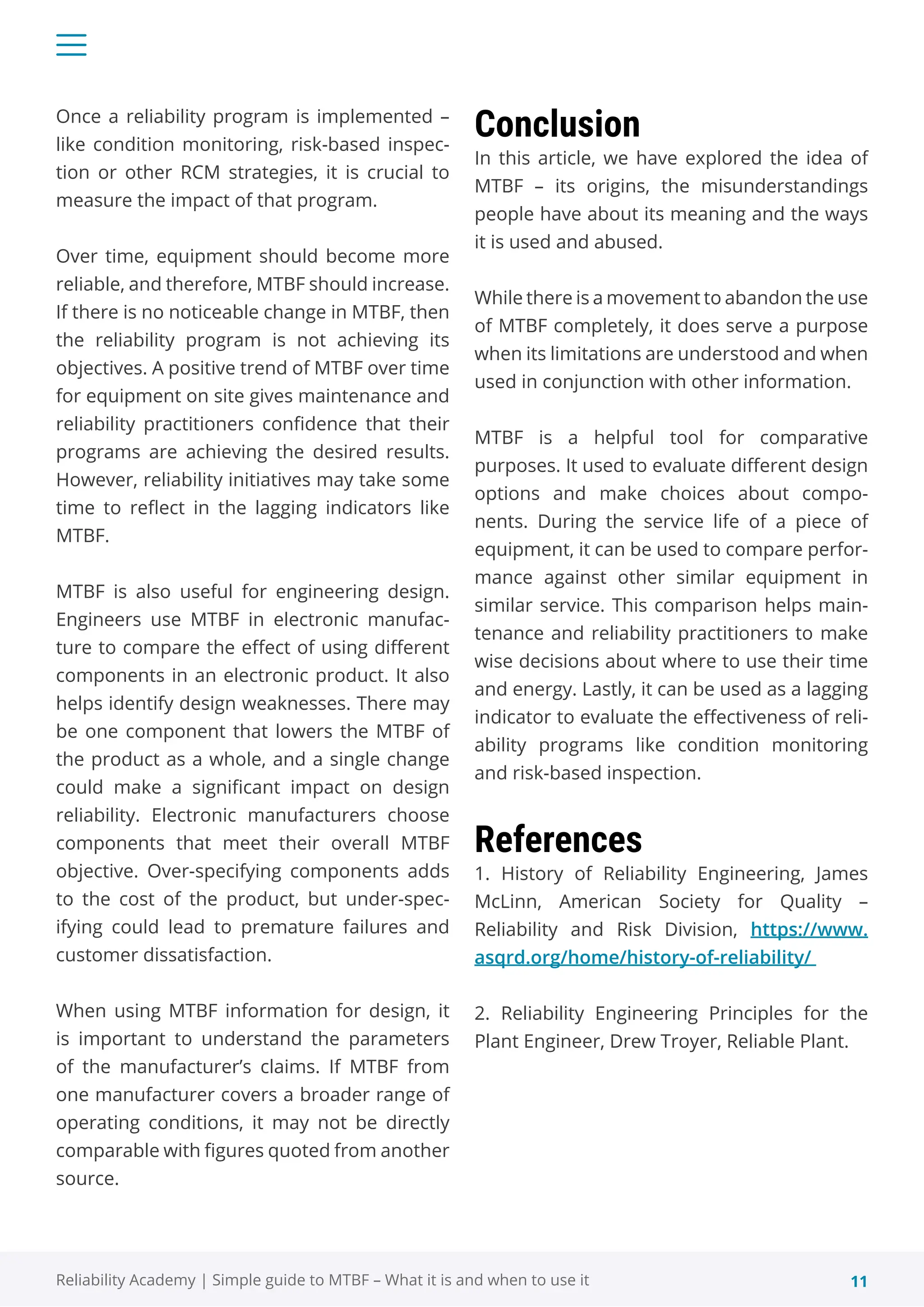11
Reliability Academy | Simple guide to MTBF – What it is and when to use it
Once a reliability program is implemented –
like condition monitoring, risk-based inspec-
tion or other RCM strategies, it is crucial to
measure the impact of that program.
Over time, equipment should become more
reliable, and therefore, MTBF should increase.
If there is no noticeable change in MTBF, then
the reliability program is not achieving its
objectives. A positive trend of MTBF over time
for equipment on site gives maintenance and
reliability practitioners confidence that their
programs are achieving the desired results.
However, reliability initiatives may take some
time to reflect in the lagging indicators like
MTBF.
MTBF is also useful for engineering design.
Engineers use MTBF in electronic manufac-
ture to compare the effect of using different
components in an electronic product. It also
helps identify design weaknesses. There may
be one component that lowers the MTBF of
the product as a whole, and a single change
could make a significant impact on design
reliability. Electronic manufacturers choose
components that meet their overall MTBF
objective. Over-specifying components adds
to the cost of the product, but under-spec-
ifying could lead to premature failures and
customer dissatisfaction.
When using MTBF information for design, it
is important to understand the parameters
of the manufacturer’s claims. If MTBF from
one manufacturer covers a broader range of
operating conditions, it may not be directly
comparable with figures quoted from another
source.
Conclusion
In this article, we have explored the idea of
MTBF – its origins, the misunderstandings
people have about its meaning and the ways
it is used and abused.
While there is a movement to abandon the use
of MTBF completely, it does serve a purpose
when its limitations are understood and when
used in conjunction with other information.
MTBF is a helpful tool for comparative
purposes. It used to evaluate different design
options and make choices about compo-
nents. During the service life of a piece of
equipment, it can be used to compare perfor-
mance against other similar equipment in
similar service. This comparison helps main-
tenance and reliability practitioners to make
wise decisions about where to use their time
and energy. Lastly, it can be used as a lagging
indicator to evaluate the effectiveness of reli-
ability programs like condition monitoring
and risk-based inspection.
References
1. History of Reliability Engineering, James
McLinn, American Society for Quality –
Reliability and Risk Division, https://www.
asqrd.org/home/history-of-reliability/
2. Reliability Engineering Principles for the
Plant Engineer, Drew Troyer, Reliable Plant.
 