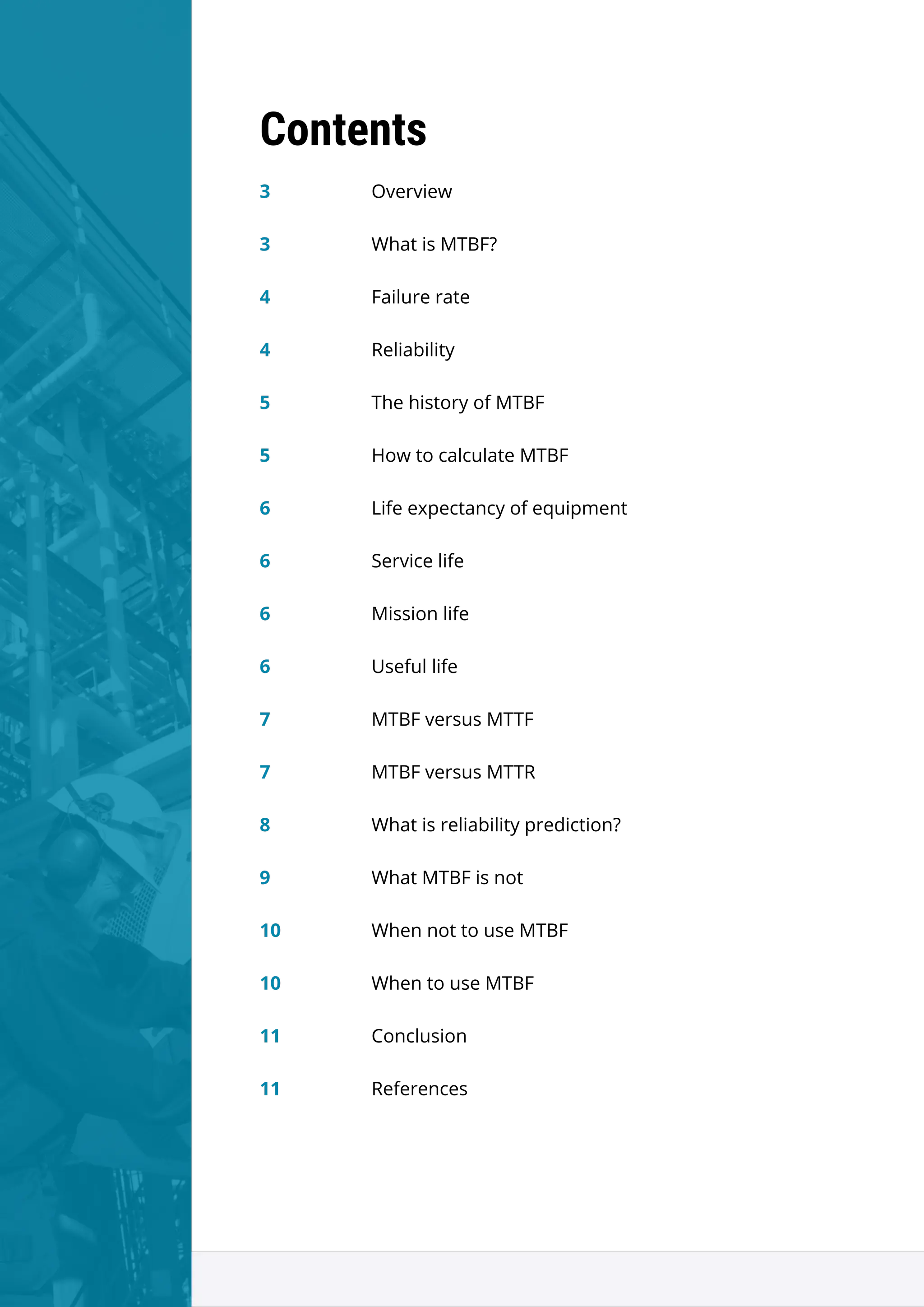 Contents
3		 Overview
3		 What is MTBF?
4		 Failure rate
4		 Reliability
5		 The history of MTBF
5		 How to calculate MTBF
6		 Life expectancy of equipment
6		 Service life
6		 Mission life
6		 Useful life
7		 MTBF versus MTTF
7		 MTBF versus MTTR
8		 What is reliability prediction?
9		 What MTBF is not
10		 When not to use MTBF
10		 When to use MTBF
11		 Conclusion
11		 References
 