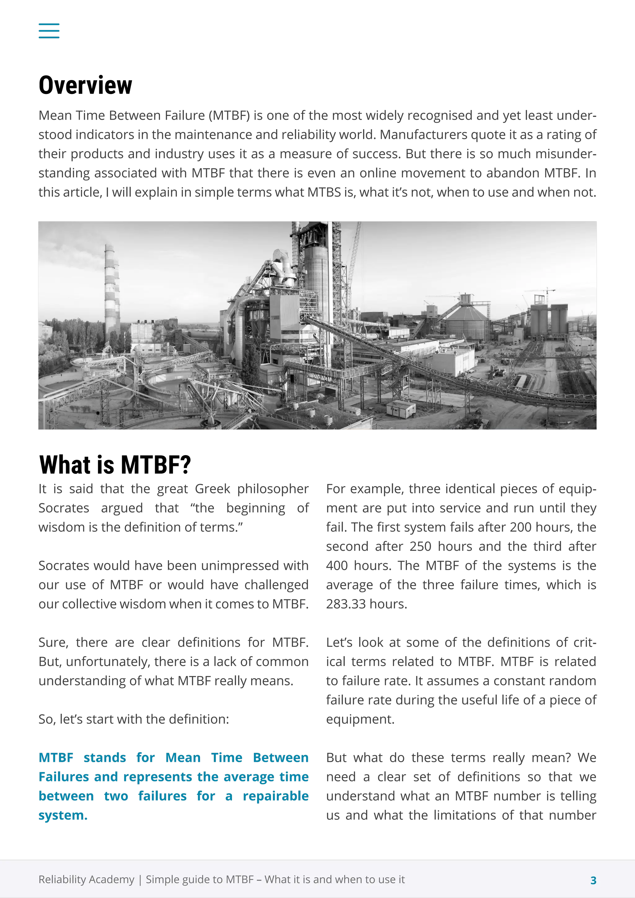 3
Reliability Academy | Simple guide to MTBF – What it is and when to use it
Mean Time Between Failure (MTBF) is one of the most widely recognised and yet least under-
stood indicators in the maintenance and reliability world. Manufacturers quote it as a rating of
their products and industry uses it as a measure of success. But there is so much misunder-
standing associated with MTBF that there is even an online movement to abandon MTBF. In
this article, I will explain in simple terms what MTBS is, what it’s not, when to use and when not.
It is said that the great Greek philosopher
Socrates argued that “the beginning of
wisdom is the definition of terms.”
Socrates would have been unimpressed with
our use of MTBF or would have challenged
our collective wisdom when it comes to MTBF.
Sure, there are clear definitions for MTBF.
But, unfortunately, there is a lack of common
understanding of what MTBF really means.
So, let’s start with the definition:
MTBF stands for Mean Time Between
Failures and represents the average time
between two failures for a repairable
system.
Overview
What is MTBF?
For example, three identical pieces of equip-
ment are put into service and run until they
fail. The first system fails after 200 hours, the
second after 250 hours and the third after
400 hours. The MTBF of the systems is the
average of the three failure times, which is
283.33 hours.
Let’s look at some of the definitions of crit-
ical terms related to MTBF. MTBF is related
to failure rate. It assumes a constant random
failure rate during the useful life of a piece of
equipment.
But what do these terms really mean? We
need a clear set of definitions so that we
understand what an MTBF number is telling
us and what the limitations of that number
 